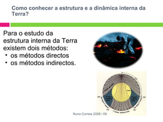Como conhecer a estrutura e a dinâmica interna da Terra? Para o estudo da estrutura interna da Terra existem dois métodos:  os métodos directos  os métodos indirectos. Nuno Correia 2008 / 09 