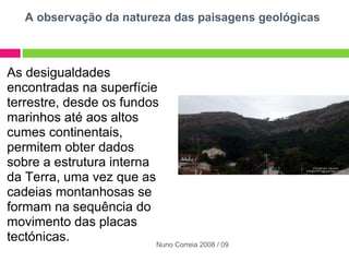 A observação da natureza das paisagens geológicas As desigualdades encontradas na superfície terrestre, desde os fundos marinhos até aos altos cumes continentais, permitem obter dados sobre a estrutura interna da Terra, uma vez que as cadeias montanhosas se formam na sequência do movimento das placas tectónicas.  Nuno Correia 2008 / 09 