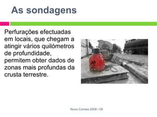 As sondagens  Perfurações efectuadas em locais, que chegam a atingir vários quilómetros de profundidade, permitem obter dados de zonas mais profundas da crusta terrestre. Nuno Correia 2008 / 09 