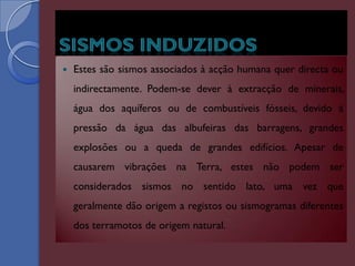    Estes são sismos associados à acção humana quer directa ou
    indirectamente. Podem-se dever à extracção de minerais,
    água dos aquíferos ou de combustíveis fósseis, devido à
    pressão da água das albufeiras das barragens, grandes
    explosões ou a queda de grandes edifícios. Apesar de
    causarem vibrações na Terra, estes não podem ser
    considerados sismos no sentido lato, uma vez que
    geralmente dão origem a registos ou sismogramas diferentes
    dos terramotos de origem natural.
 