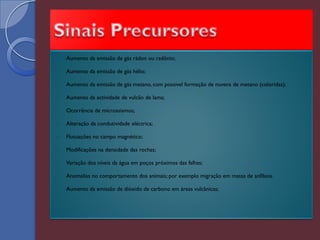    Aumento da emissão de gás rádon ou radônio;

   Aumento da emissão de gás hélio;

   Aumento da emissão de gás metano, com possível formação de nuvens de metano (coloridas);

   Aumento da actividade de vulcão de lama;

   Ocorrência de microssismos;

   Alteração da condutividade eléctrica;

   Flutuações no campo magnético;

   Modificações na densidade das rochas;

   Variação dos níveis da água em poços próximos das falhas;

   Anomalias no comportamento dos animais; por exemplo migração em massa de anfíbios.

   Aumento da emissão de dióxido de carbono em áreas vulcânicas;
 