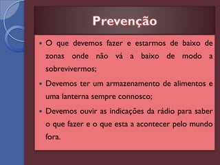    O que devemos fazer e estarmos de baixo de
    zonas onde não vá a baixo de modo a
    sobrevivermos;
   Devemos ter um armazenamento de alimentos e
    uma lanterna sempre connosco;
   Devemos ouvir as indicações da rádio para saber
    o que fazer e o que esta a acontecer pelo mundo
    fora.
 