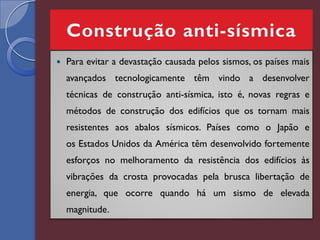    Para evitar a devastação causada pelos sismos, os países mais
    avançados tecnologicamente têm vindo a desenvolver
    técnicas de construção anti-sísmica, isto é, novas regras e
    métodos de construção dos edifícios que os tornam mais
    resistentes aos abalos sísmicos. Países como o Japão e
    os Estados Unidos da América têm desenvolvido fortemente
    esforços no melhoramento da resistência dos edifícios às
    vibrações da crosta provocadas pela brusca libertação de
    energia, que ocorre quando há um sismo de elevada
    magnitude.
 
