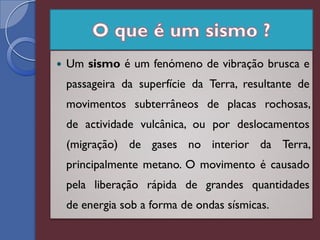    Um sismo é um fenómeno de vibração brusca e
    passageira da superfície da Terra, resultante de
    movimentos subterrâneos de placas rochosas,
    de actividade vulcânica, ou por deslocamentos
    (migração) de gases no interior da Terra,
    principalmente metano. O movimento é causado
    pela liberação rápida de grandes quantidades
    de energia sob a forma de ondas sísmicas.
 