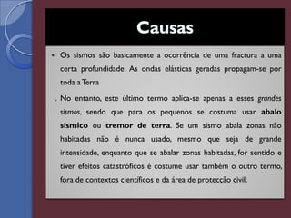     Os sismos são basicamente a ocorrência de uma fractura a uma
     certa profundidade. As ondas elásticas geradas propagam-se por
     toda a Terra
    . No entanto, este último termo aplica-se apenas a esses grandes
     sismos, sendo que para os pequenos se costuma usar abalo
     sísmico ou tremor de terra. Se um sismo abala zonas não
     habitadas não é nunca usado, mesmo que seja de grande
     intensidade, enquanto que se abalar zonas habitadas, for sentido e
     tiver efeitos catastróficos é costume usar também o outro termo,
     fora de contextos científicos e da área de protecção civil.
 