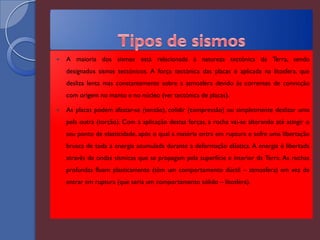    A maioria dos sismos está relacionada à natureza tectónica da Terra, sendo
    designados sismos tectónicos. A força tectónica das placas é aplicada na litosfera, que
    desliza lenta mas constantemente sobre a atmosfera devido às correntes de convicção
    com origem no manto e no núcleo (ver tectónica de placas).

   As placas podem afastar-se (tensão), colidir (compressão) ou simplesmente deslizar uma
    pela outra (torção). Com a aplicação destas forças, a rocha vai-se alterando até atingir o
    seu ponto de elasticidade, após o qual a matéria entra em ruptura e sofre uma libertação
    brusca de toda a energia acumulada durante a deformação elástica. A energia é libertada
    através de ondas sísmicas que se propagam pela superfície e interior da Terra. As rochas
    profundas fluem plasticamente (têm um comportamento dúctil – atmosfera) em vez de
    entrar em ruptura (que seria um comportamento sólido – litosfera).
 