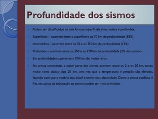    Podem ser classificados de três formas: superficiais, intermédios e profundos.

   Superficiais – ocorrem entre a superfície e os 70 km de profundidade (85%)

   Intermédios – ocorrem entre os 70 e os 350 km de profundidade (12%)

   Profundos – ocorrem entre os 350 e os 670 km de profundidade (3% dos sismos)

   Em profundidades superiores a 700 km são muito raros

   Na crosta continental, a maior parte dos sismos ocorrem entre os 2 e os 20 km, sendo
    muito raros abaixo dos 20 km, uma vez que a temperatura e pressão são elevadas,
    fazendo com que a matéria seja dúctil e tenha mais elasticidade. Como a crosta oceânica é
    fria, nas zonas de subducção os sismos podem ser mais profundos
 