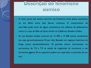    A maior parte dos sismos ocorrem nas fronteiras entre placas tectónicas,
    ou em falhas entre dois blocos rochosos. O comprimento de
    uma falha pode variar de alguns centímetros até milhares de quilómetros,
    como é o caso da falha de Santo André na Califórnia, Estados Unidos.

   Só nos Estados Unidos ocorrem de 12 000 a 14 000 sismos anualmente
    (ou seja, aproximadamente 35 por dia). Baseado em registos históricos de
    longo prazo, aproximadamente 18 grandes sismos (terramotos ou
    terramotos, de 7,0 a 7,9 na escala de magnitude de momento) e um
    terramoto gigante (8 ou superior) podem ser esperados no período de um
    ano.
 