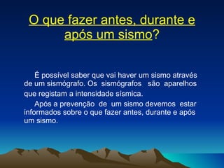 O que fazer antes, durante e após um sismo ? É possível saber que vai haver um sismo através de um sismógrafo. Os  sismógrafos  são  aparelhos  que registam a intensidade sísmica. Após a prevenção  de  um sismo devemos  estar informados sobre o que fazer antes, durante e após um sismo. 