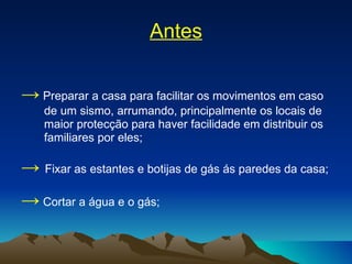 Antes ->   Preparar a casa para facilitar os movimentos em caso de um sismo, arrumando, principalmente os locais de maior protecção para haver facilidade em distribuir os familiares por eles; ->   Fixar as estantes e botijas de gás ás paredes da casa; ->   Cortar a água e o gás; 