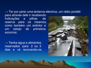 ->   Ter por perto uma lanterna eléctrica, um rádio portátil para através dele ir recebendo  Indicações  e  pilhas  de reserva  para  os  mesmos,  como  também  um  extintor  e  um  estojo  de  primeiros  socorros; ->   Tenha água e alimentos  reservados  para  2  ou  3  dias  e  vá  renovando-os. 