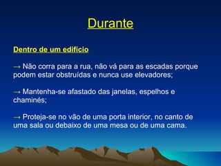 Durante Dentro de um edifício ->   Não corra para a rua, não vá para as escadas porque podem estar obstruídas e nunca use elevadores; ->   Mantenha-se afastado das janelas, espelhos e chaminés; ->   Proteja-se no vão de uma porta interior, no canto de uma sala ou debaixo de uma mesa ou de uma cama. 