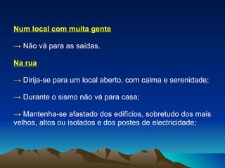 Num local com muita gente ->  Não vá para as saídas. Na rua ->   Dirija-se para um local aberto, com calma e serenidade; ->   Durante o sismo não vá para casa; ->  Mantenha-se afastado dos edifícios, sobretudo dos mais velhos, altos ou isolados e dos postes de electricidade; 