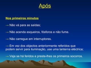 Após Nos primeiros minutos ->   Não vá para as saídas; ->   Não acenda esqueiros, fósforos e não fume.  ->  Não carregue em interruptores. ->   Em vez dos objectos anteriormente referidos que podem servir para iluminação, use uma lanterna eléctrica; ->   Veja se há feridos e preste-lhes os primeiros socorros. 