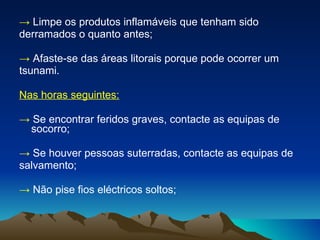 ->   Limpe os produtos inflamáveis que tenham sido derramados o quanto antes; ->  Afaste-se das áreas litorais porque pode ocorrer um tsunami. Nas horas seguintes: ->   Se encontrar feridos graves, contacte as equipas de socorro; ->   Se houver pessoas suterradas, contacte as equipas de salvamento; ->   Não pise fios eléctricos soltos; 