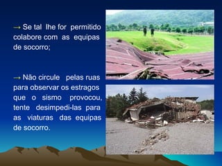 ->   Se tal  lhe for  permitido  colabore com  as  equipas  de socorro; ->   Não circule  pelas ruas  para observar os estragos  que  o  sismo  provocou,  tente  desimpedi-las  para  as  viaturas  das  equipas  de socorro. 