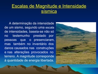 Escalas de Magnitude e Intensidade sísmica A determinação da intensidade  de um sismo, segundo uma  escala   de intensidades, baseia-se não só  no  testemunho  prestado  por  pessoas  que  o  presenciaram,  mas  também  no  inventário  dos danos causados nas  construções  e nas  alterações  provocados  no  terreno. A magnitude corresponde  á quantidade de energia libertada. 