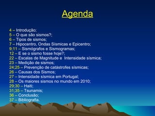 Agenda 4 –  Introdução; 5 –  O que são sismos?; 6 –  Tipos de sismos; 7 –  Hipocentro, Ondas Sísmicas e Epicentro; 9;11 –  Sismógrafos e Sismogramas; 12 –  E se o sismo fosse hoje?; 22 –  Escalas de Magnitude e  Intensidade sísmica; 23 –  Medição de sismos; 24;25 –  Prevenção de catástrofes sísmicas; 26 –  Causas dos Sismos; 27 –  Intensidade sísmica em Portugal; 28 –  Os maiores sismos no mundo em 2010; 29;30 –  Haiti; 31;35 –  Tsunamis; 36 –  Conclusão; 37 –  Bibliografia. 
