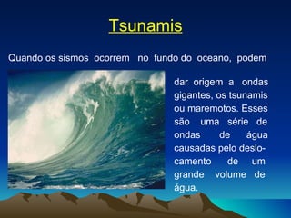 Tsunamis Quando os sismos  ocorrem  no  fundo do  oceano,  podem  dar  origem  a  ondas  gigantes, os tsunamis ou maremotos. Esses são  uma  série  de  ondas  de  água  causadas pelo deslo-  camento  de  um  grande  volume  de  água. 