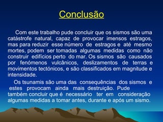 Conclusão Com este trabalho pude concluir que os sismos são uma catástrofe  natural,  capaz  de  provocar  imensos  estragos, mas para reduzir  esse número  de  estragos e  até  mesmo mortes, podem  ser tomadas  algumas  medidas  como  não construir  edifícios perto  do mar. Os sismos  são  causados por  fenómenos  vulcânicos,  deslizamentos  de  terras  e movimentos tectónicos, e são classificados em magnitude e intensidade.  Os tsunamis são uma das  consequências  dos sismos  e  estes  provocam  ainda  mais  destruição.  Pude  também concluir que é  necessário  ter  em  consideração  algumas medidas a tomar antes, durante e após um sismo. 