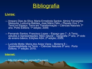 Bibliografia Livros: ->  Amparo Dias da Silva; Maria Ermelinda Santos; Almira Fernandes Mesquita; Ludovina Baldaia; José Mário Félix – Planeta Vivo 7 – Terra no Espaço; Terra em Transformação – Ciências Naturais 7º ano; Porto Editora; 1ª edição; 2009; ->  Fernando Santos; Francisco Lopes – Espaço geo 7 - A Terra: estudos e representações; Meio natural – Geografia 7º ano, 3º ciclo do ensino básico; Edições ASA; 2ª edição; 2009; ->  Lucinda Motta; Maria dos Anjos Viana – Bioterra 8 – Sustentabilidade na Terra  – Ciências Naturais 8ª ano;  Porto Editora; 1ª edição; 2010; Internet: ->  http://pt.wikipedia.org/wiki/Tsunami. 