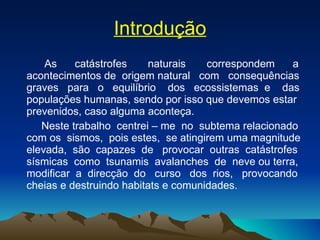 Introdução As  catástrofes  naturais  correspondem  a acontecimentos de  origem natural  com  consequências graves  para  o  equilíbrio  dos  ecossistemas  e  das populações humanas, sendo por isso que devemos estar prevenidos, caso alguma aconteça.  Neste trabalho  centrei – me  no  subtema relacionado com os  sismos,  pois estes,  se atingirem uma magnitude elevada,  são  capazes  de  provocar  outras  catástrofes sísmicas  como  tsunamis  avalanches  de  neve ou terra, modificar  a  direcção  do  curso  dos  rios,  provocando cheias e destruindo habitats e comunidades. 