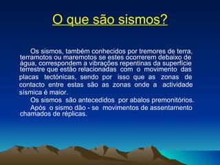O que são sismos? Os sismos, também conhecidos por tremores de terra, terramotos ou maremotos se estes ocorrerem debaixo de água, correspondem a vibrações repentinas da superfície terrestre que estão relacionadas  com  o  movimento  das  placas  tectónicas,  sendo  por  isso  que  as  zonas  de  contacto  entre  estas  são  as  zonas  onde  a  actividade  sísmica é maior.  Os sismos  são antecedidos  por abalos premonitórios.  Após  o sismo dão - se  movimentos de assentamento chamados de réplicas. 