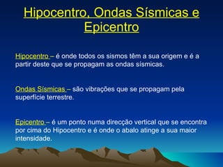 Hipocentro, Ondas Sísmicas e Epicentro Hipocentro  –  é onde todos os sismos têm a sua origem e é a partir deste que se propagam as ondas sísmicas. Ondas Sísmicas  –  são vibrações que se propagam pela superfície terrestre. Epicentro  –  é um ponto numa direcção vertical que se encontra por cima do Hipocentro e é onde o abalo atinge a sua maior intensidade. 