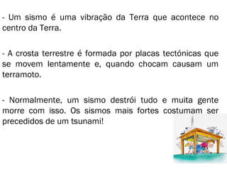 - Um sismo é uma vibração da Terra que acontece no centro da Terra.  - A crosta terrestre é formada por placas tectónicas que se movem lentamente e, quando chocam causam um terramoto.  - Normalmente, um sismo destrói tudo e muita gente morre com isso. Os sismos mais fortes costumam ser precedidos de um tsunami! 