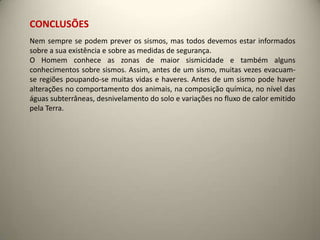 CONCLUSÕES
Nem sempre se podem prever os sismos, mas todos devemos estar informados
sobre a sua existência e sobre as medidas de segurança.
O Homem conhece as zonas de maior sismicidade e também alguns
conhecimentos sobre sismos. Assim, antes de um sismo, muitas vezes evacuam-
se regiões poupando-se muitas vidas e haveres. Antes de um sismo pode haver
alterações no comportamento dos animais, na composição química, no nível das
águas subterrâneas, desnivelamento do solo e variações no fluxo de calor emitido
pela Terra.
 