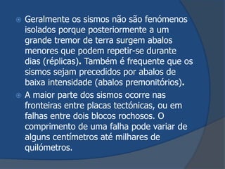  Geralmente os sismos não são fenómenos
  isolados porque posteriormente a um
  grande tremor de terra surgem abalos
  menores que podem repetir-se durante
  dias (réplicas). Também é frequente que os
  sismos sejam precedidos por abalos de
  baixa intensidade (abalos premonitórios).
 A maior parte dos sismos ocorre nas
  fronteiras entre placas tectónicas, ou em
  falhas entre dois blocos rochosos. O
  comprimento de uma falha pode variar de
  alguns centímetros até milhares de
  quilómetros.
 