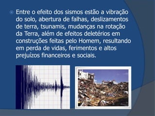   Entre o efeito dos sismos estão a vibração
    do solo, abertura de falhas, deslizamentos
    de terra, tsunamis, mudanças na rotação
    da Terra, além de efeitos deletérios em
    construções feitas pelo Homem, resultando
    em perda de vidas, ferimentos e altos
    prejuízos financeiros e sociais.
 