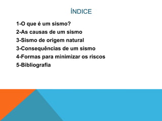 ÍNDICE
1-O que é um sismo?
2-As causas de um sismo
3-Sismo de origem natural
3-Consequências de um sismo
4-Formas para minimizar os riscos
5-Bibliografia
 