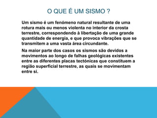 O QUE É UM SISMO ?
Um sismo é um fenómeno natural resultante de uma
rotura mais ou menos violenta no interior da crosta
terrestre, correspondendo à libertação de uma grande
quantidade de energia, e que provoca vibrações que se
transmitem a uma vasta área circundante.
Na maior parte dos casos os sismos são devidos a
movimentos ao longo de falhas geológicas existentes
entre as diferentes placas tectónicas que constituem a
região superficial terrestre, as quais se movimentam
entre si.
 