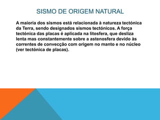 SISMO DE ORIGEM NATURAL
A maioria dos sismos está relacionada à natureza tectónica
da Terra, sendo designados sismos tectónicos. A força
tectónica das placas é aplicada na litosfera, que desliza
lenta mas constantemente sobre a astenosfera devido às
correntes de convecção com origem no manto e no núcleo
(ver tectónica de placas).
 