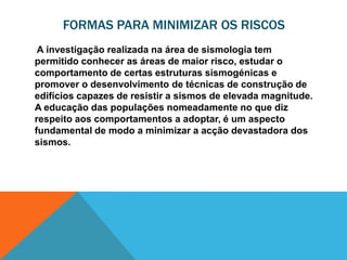 FORMAS PARA MINIMIZAR OS RISCOS
 A investigação realizada na área de sismologia tem
permitido conhecer as áreas de maior risco, estudar o
comportamento de certas estruturas sismogénicas e
promover o desenvolvimento de técnicas de construção de
edifícios capazes de resistir a sismos de elevada magnitude.
A educação das populações nomeadamente no que diz
respeito aos comportamentos a adoptar, é um aspecto
fundamental de modo a minimizar a acção devastadora dos
sismos.
 