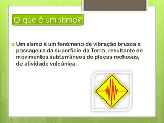 O que é um sismo?


 Um sismo é um fenômeno de vibração brusca e
 passageira da superfície da Terra, resultante de
 movimentos subterrâneos de placas rochosas,
 de atividade vulcânica.
 