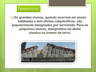 Terremoto
 Osgrandes sismos, quando ocorrem em zonas
   habitadas e têm efeitos catastróficos, são
popularmente designados por terremoto. Para os
    pequenos sismos, designamos de abalo
          sísmico ou tremor de terra.
 