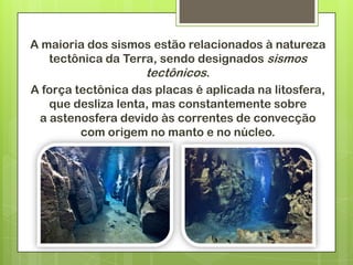 A maioria dos sismos estão relacionados à natureza
   tectônica da Terra, sendo designados sismos
                    tectônicos.
A força tectônica das placas é aplicada na litosfera,
   que desliza lenta, mas constantemente sobre
 a astenosfera devido às correntes de convecção
         com origem no manto e no núcleo.
 