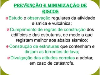 prevenção e minimização de
           riscos
Estudo e observação regulares da atividade
              sísmica e vulcânica;
Cumprimento de regras de construção dos
 edifícios e das estruturas, de modo a que
    registam melhor aos abalos sísmico;
Construção de estruturas que contenham e
         dirijam as torrentes de lava;
 Divulgação das atitudes corretas a adotar,
            em caso de catástrofe.
 
