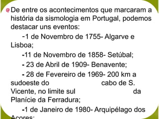 De entre os acontecimentos que marcaram a
história da sismologia em Portugal, podemos
destacar uns eventos:
    -1 de Novembro de 1755- Algarve e
Lisboa;
    -11 de Novembro de 1858- Setúbal;
    - 23 de Abril de 1909- Benavente;
    - 28 de Fevereiro de 1969- 200 km a
sudoeste do                  cabo de S.
Vicente, no limite sul                 da
Planície da Ferradura;
    -1 de Janeiro de 1980- Arquipélago dos
 