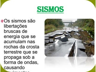 Sismos
Os sismos são
libertações
bruscas de
energia que se
acumulam nas
rochas da crosta
terrestre que se
propaga sob a
forma de ondas,
causando
 