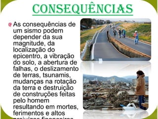 Consequências
As consequências de
um sismo podem
depender da sua
magnitude, da
localização do
epicentro, a vibração
do solo, a abertura de
falhas, o deslizamento
de terras, tsunamis,
mudanças na rotação
da terra e destruição
de construções feitas
pelo homem
resultando em mortes,
ferimentos e altos
 