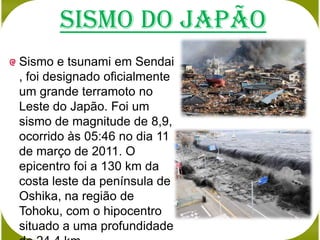 Sismo do japão
Sismo e tsunami em Sendai
, foi designado oficialmente
um grande terramoto no
Leste do Japão. Foi um
sismo de magnitude de 8,9,
ocorrido às 05:46 no dia 11
de março de 2011. O
epicentro foi a 130 km da
costa leste da península de
Oshika, na região de
Tohoku, com o hipocentro
situado a uma profundidade
 