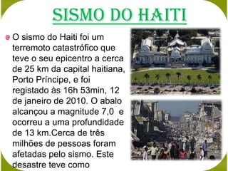 Sismo do Haiti
O sismo do Haiti foi um
terremoto catastrófico que
teve o seu epicentro a cerca
de 25 km da capital haitiana,
Porto Príncipe, e foi
registado às 16h 53min, 12
de janeiro de 2010. O abalo
alcançou a magnitude 7,0 e
ocorreu a uma profundidade
de 13 km.Cerca de três
milhões de pessoas foram
afetadas pelo sismo. Este
desastre teve como
 