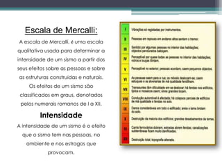 Escala de Mercalli:
A escala de Mercalli, é uma escala
qualitativa usada para determinar a
intensidade de um sismo a partir dos
seus efeitos sobre as pessoas e sobre
as estruturas construídas e naturais.
Os efeitos de um sismo são
classificados em graus, denotados
pelos numerais romanos de I a XII.
Intensidade
A intensidade de um sismo é o efeito
que o sismo tem nas pessoas, no
ambiente e nos estragos que
provocam.
 