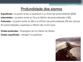 Profundidade dos sismos
Superficiais – ocorrem entre a superfície e os 70 km de profundidade (85%)
Intermédios – ocorrem entre os 70 e os 350 km de profundidade (12%)
Profundos – ocorrem entre os 350 e os 670 km de profundidade (3% dos sismos)
Em profundidades superiores a 700 km são muito raros.
Ondas profundas - Propagam-se no interior do Globo.
Ondas superficiais - Atingem a superfície
 