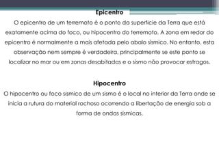 Epicentro
O epicentro de um terremoto é o ponto da superfície da Terra que está
exatamente acima do foco, ou hipocentro do terremoto. A zona em redor do
epicentro é normalmente a mais afetada pelo abalo sísmico. No entanto, esta
observação nem sempre é verdadeira, principalmente se este ponto se
localizar no mar ou em zonas desabitadas e o sismo não provocar estragos.
Hipocentro
O hipocentro ou foco sísmico de um sismo é o local no interior da Terra onde se
inicia a rutura do material rochoso ocorrendo a libertação de energia sob a
forma de ondas sísmicas.
 