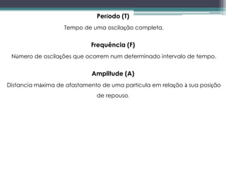 Período (T)
Tempo de uma oscilação completa.
Frequência (F)
Número de oscilações que ocorrem num determinado intervalo de tempo.
Amplitude (A)
Distancia máxima de afastamento de uma partícula em relação à sua posição
de repouso.
 