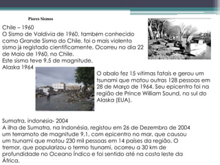 Piores Sismos
Chile – 1960
O Sismo de Valdivia de 1960, também conhecido
como Grande Sismo do Chile, foi o mais violento
sismo já registado cientificamente. Ocorreu no dia 22
de Maio de 1960, no Chile.
Este sismo teve 9.5 de magnitude.
Alaska 1964
O abalo fez 15 vítimas fatais e gerou um
tsunami que matou outras 128 pessoas em
28 de Março de 1964. Seu epicentro foi na
região de Prince William Sound, no sul do
Alaska (EUA).
Sumatra, indonésia- 2004
A ilha de Sumatra, na Indonésia, registou em 26 de Dezembro de 2004
um terramoto de magnitude 9,1, com epicentro no mar, que causou
um tsunami que matou 230 mil pessoas em 14 países da região. O
tremor, que popularizou o termo tsunami, ocorreu a 30 km de
profundidade no Oceano Índico e foi sentido até na costa leste da
África.
 